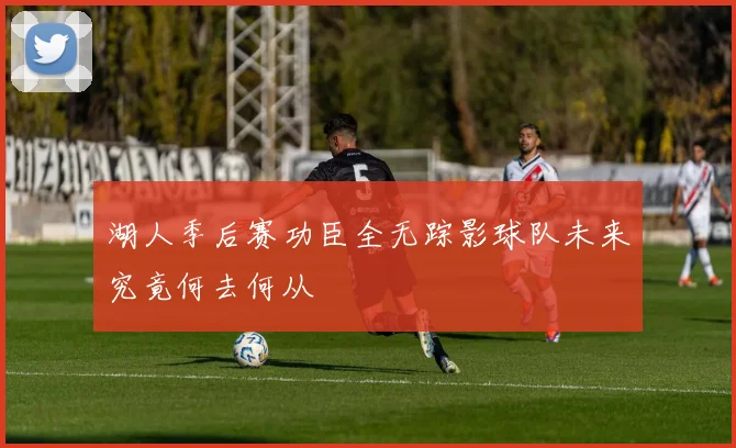 湖人季后赛功臣全无踪影球队未来究竟何去何从