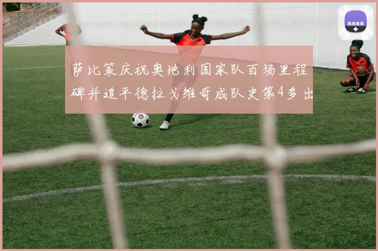 萨比策庆祝奥地利国家队百场里程碑并追平德拉戈维奇成队史第4多出场者