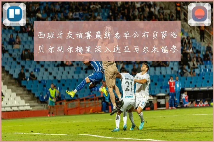 西班牙友谊赛最新名单公布贡萨洛贝尔纳尔梅里诺入选亚马尔未能参赛