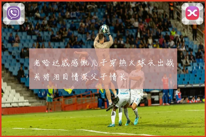 老哈达威感慨儿子穿热火球衣出战或将泪目情深父子情长