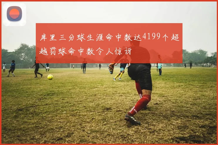 库里三分球生涯命中数达4199个超越罚球命中数令人惊讶