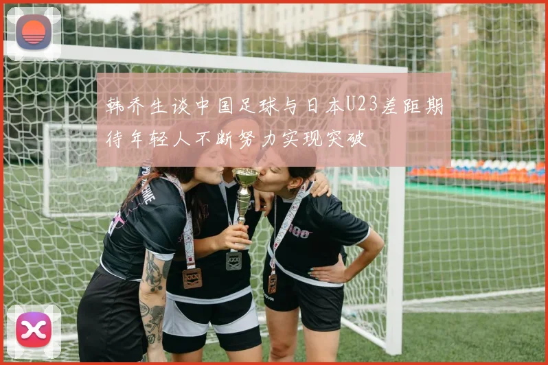 韩乔生谈中国足球与日本U23差距期待年轻人不断努力实现突破