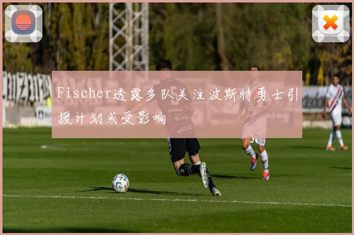Fischer透露多队关注波斯特勇士引援计划或受影响