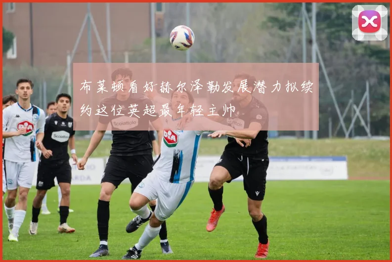 布莱顿看好赫尔泽勒发展潜力拟续约这位英超最年轻主帅