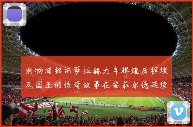 利物浦铭记萨拉赫九年辉煌历程埃及国王的传奇故事在安菲尔德延续