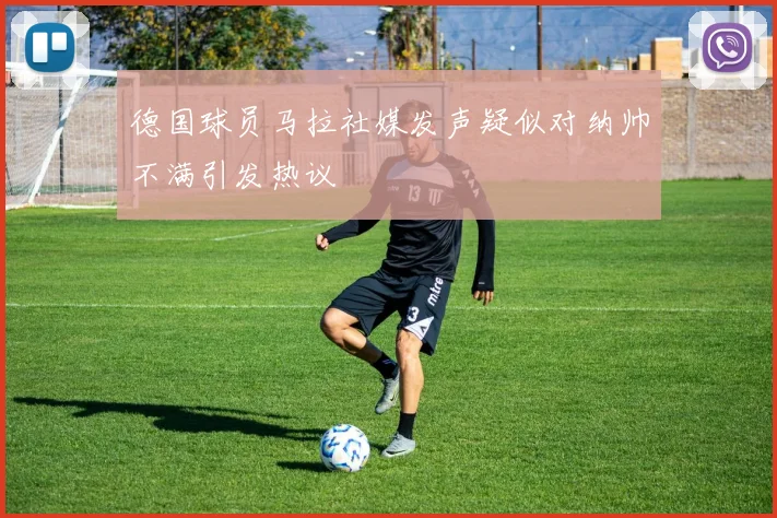 德国球员马拉社媒发声疑似对纳帅不满引发热议