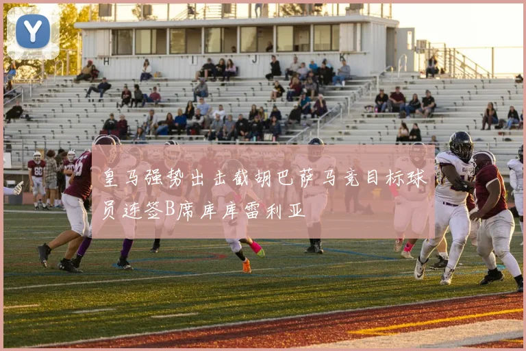 皇马强势出击截胡巴萨马竞目标球员连签B席库库雷利亚