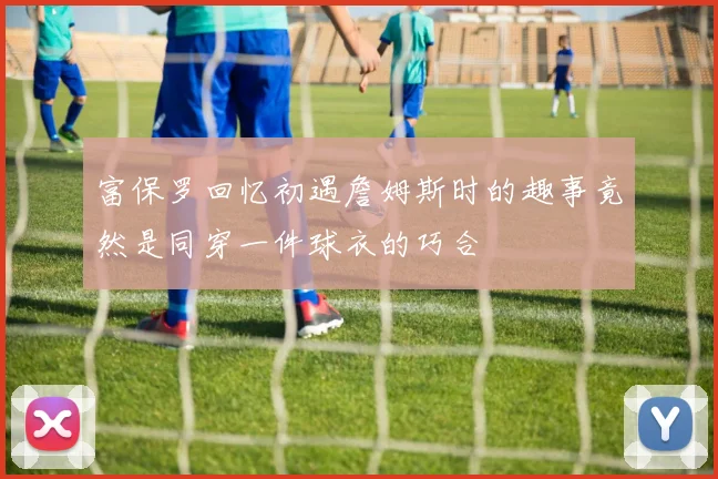 富保罗回忆初遇詹姆斯时的趣事竟然是同穿一件球衣的巧合