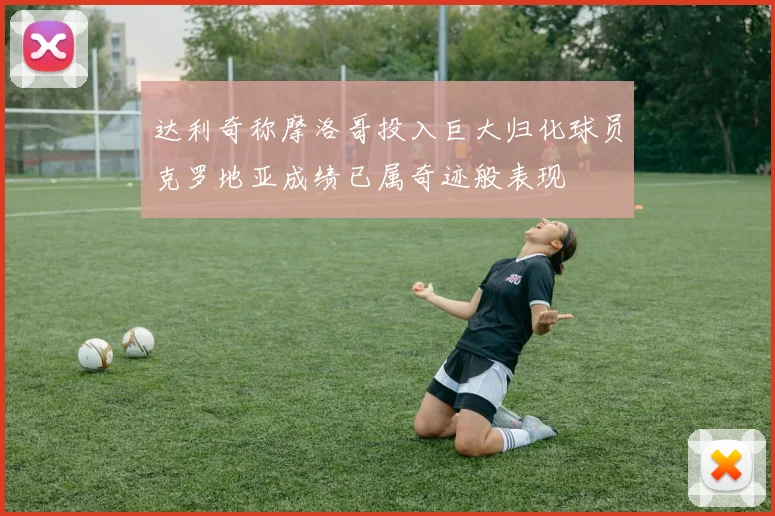 达利奇称摩洛哥投入巨大归化球员克罗地亚成绩已属奇迹般表现