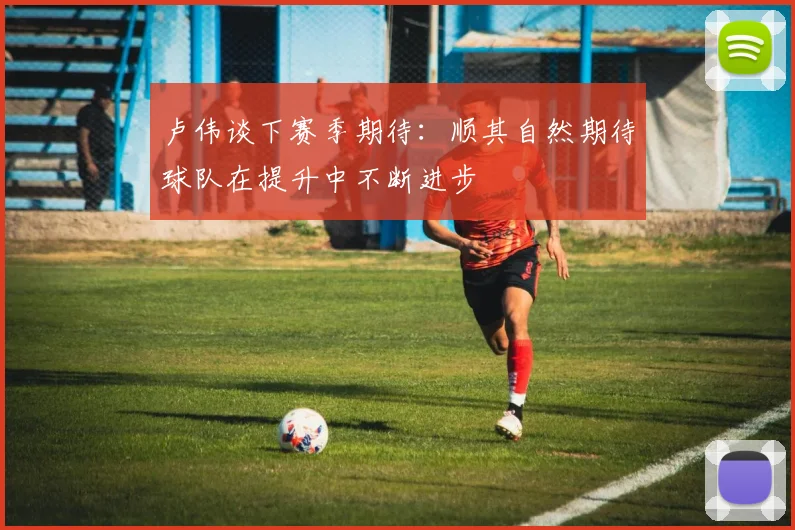 卢伟谈下赛季期待：顺其自然期待球队在提升中不断进步