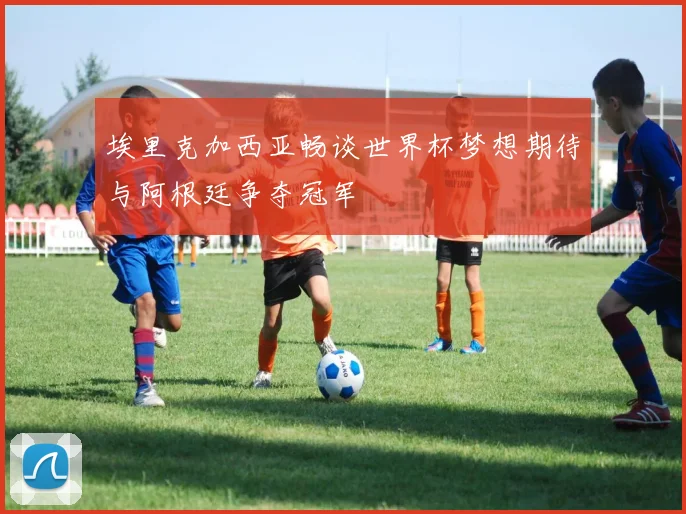埃里克加西亚畅谈世界杯梦想期待与阿根廷争夺冠军