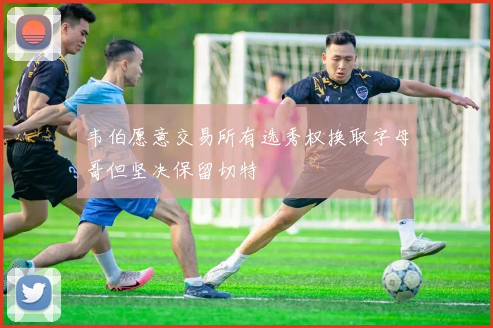 韦伯愿意交易所有选秀权换取字母哥但坚决保留切特